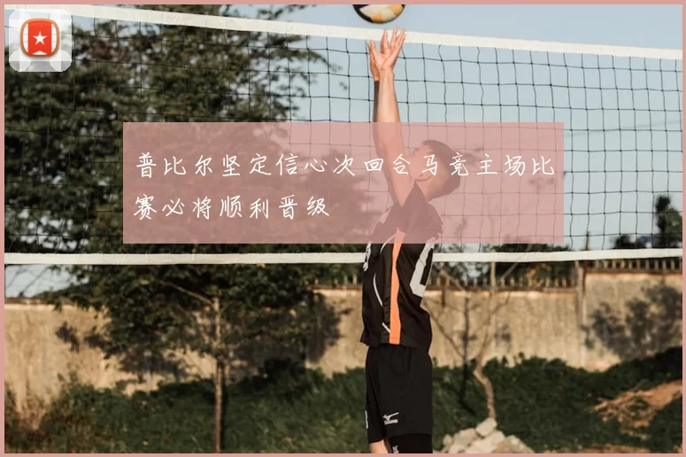 普比尔坚定信心次回合马竞主场比赛必将顺利晋级