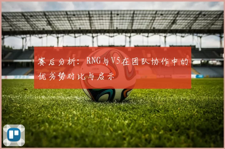 赛后分析：RNG与V5在团队协作中的优劣势对比与启示