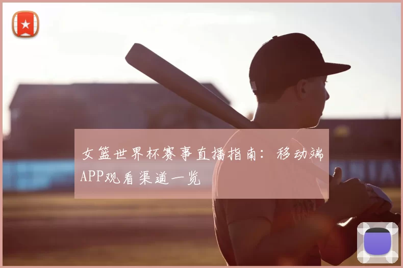 女篮世界杯赛事直播指南：移动端APP观看渠道一览