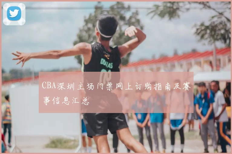 CBA深圳主场门票网上订购指南及赛事信息汇总