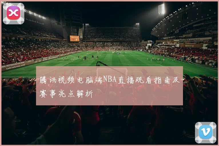 腾讯视频电脑端NBA直播观看指南及赛事亮点解析