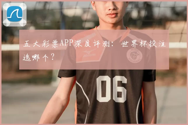 五大彩票APP深度评测：世界杯投注选哪个？