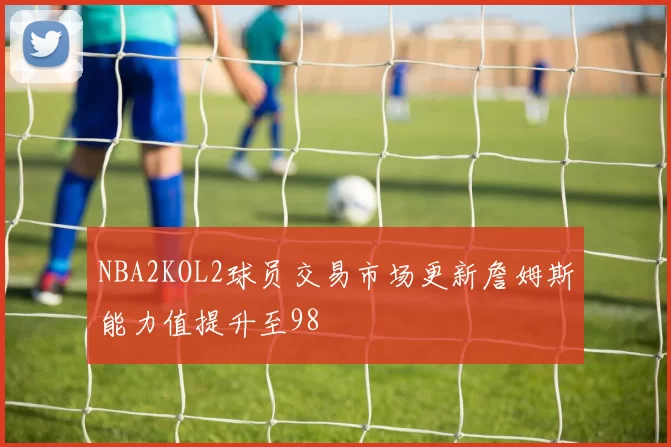 NBA2KOL2球员交易市场更新詹姆斯能力值提升至98