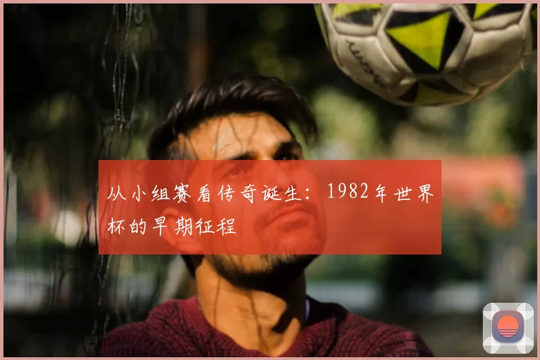 从小组赛看传奇诞生:1982年世界杯的早期征程