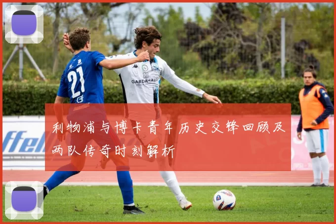 利物浦与博卡青年历史交锋回顾及两队传奇时刻解析