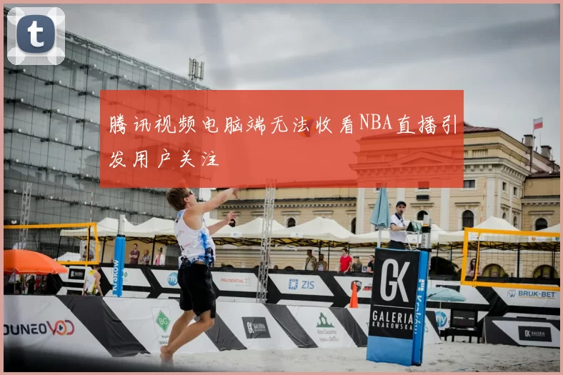 腾讯视频电脑端无法收看NBA直播引发用户关注