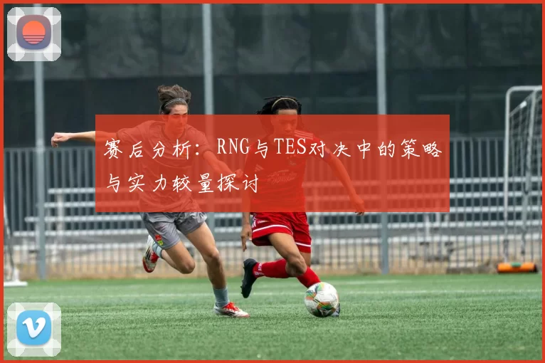 赛后分析：RNG与TES对决中的策略与实力较量探讨