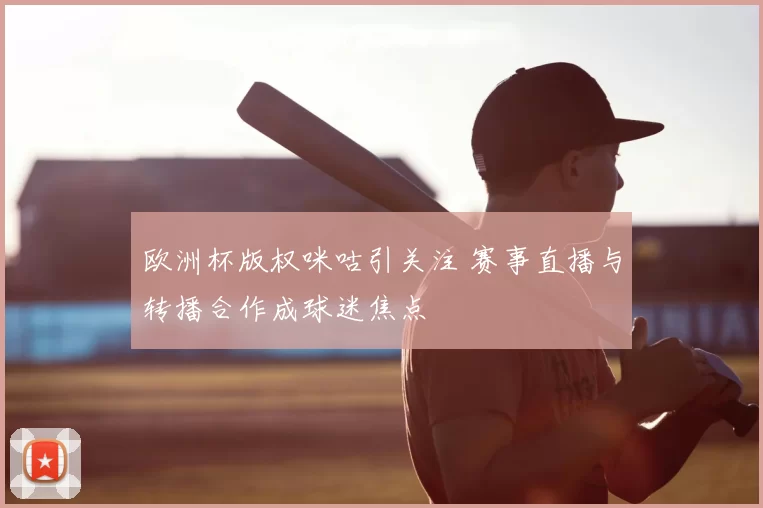 欧洲杯版权咪咕引关注 赛事直播与转播合作成球迷焦点