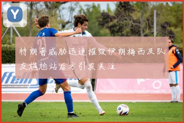 特朗普威胁迅速摧毁伊朗梅西及队友尴尬站后方引发关注