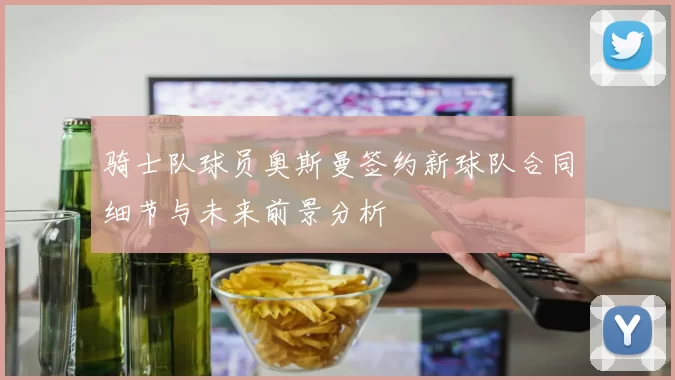骑士队球员奥斯曼签约新球队合同细节与未来前景分析