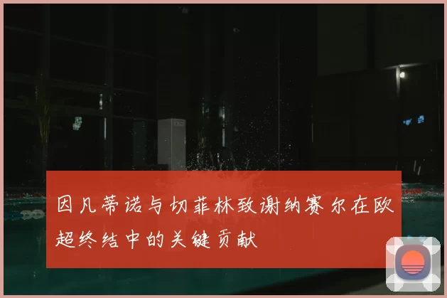 因凡蒂诺与切菲林致谢纳赛尔在欧超终结中的关键贡献