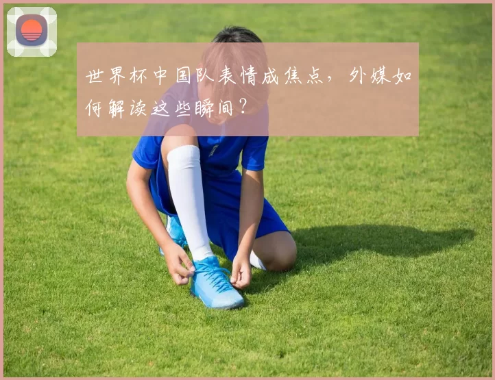 世界杯中国队表情成焦点，外媒如何解读这些瞬间？