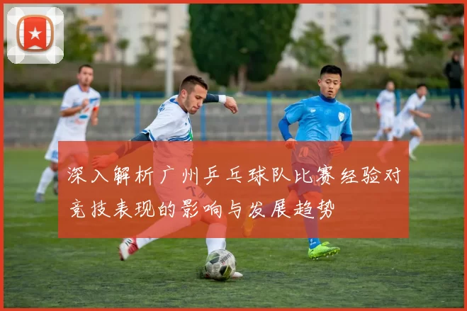 深入解析广州乒乓球队比赛经验对竞技表现的影响与发展趋势