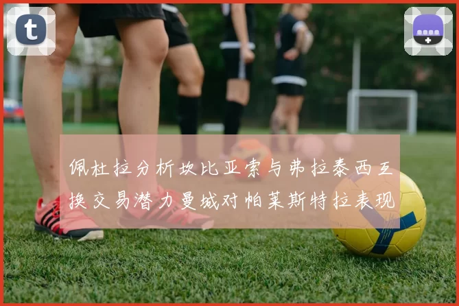 佩杜拉分析坎比亚索与弗拉泰西互换交易潜力曼城对帕莱斯特拉表现出兴趣