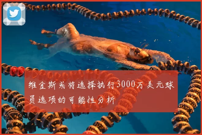 维金斯或将选择执行3000万美元球员选项的可能性分析