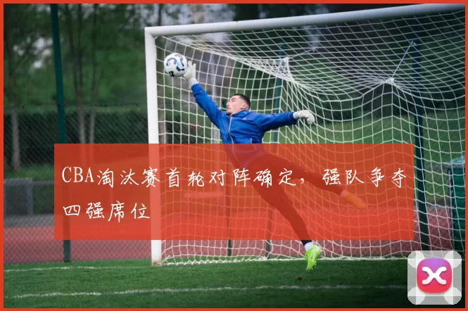 CBA淘汰赛首轮对阵确定，强队争夺四强席位