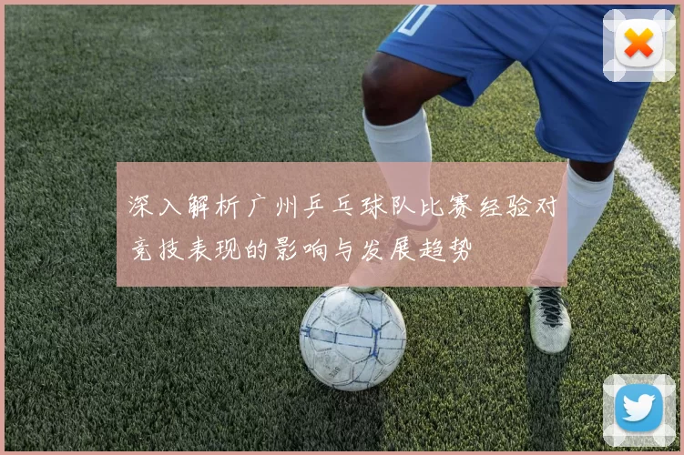 深入解析广州乒乓球队比赛经验对竞技表现的影响与发展趋势