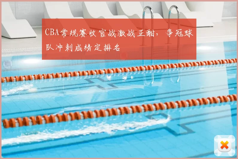 CBA常规赛收官战激战正酣，争冠球队冲刺成绩定排名