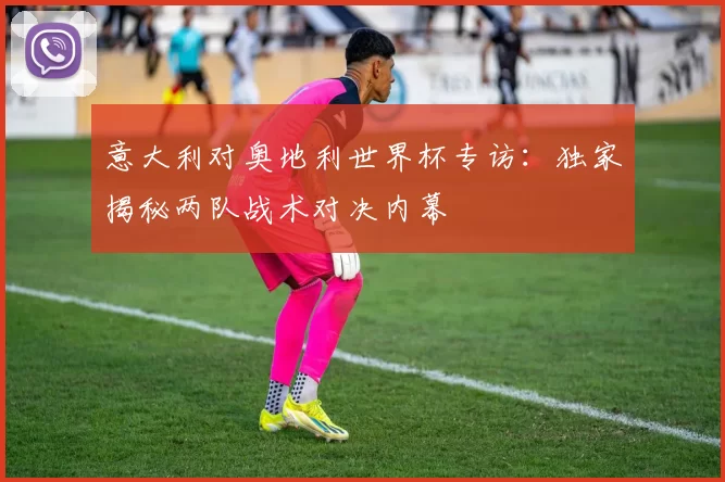 意大利对奥地利世界杯专访：独家揭秘两队战术对决内幕