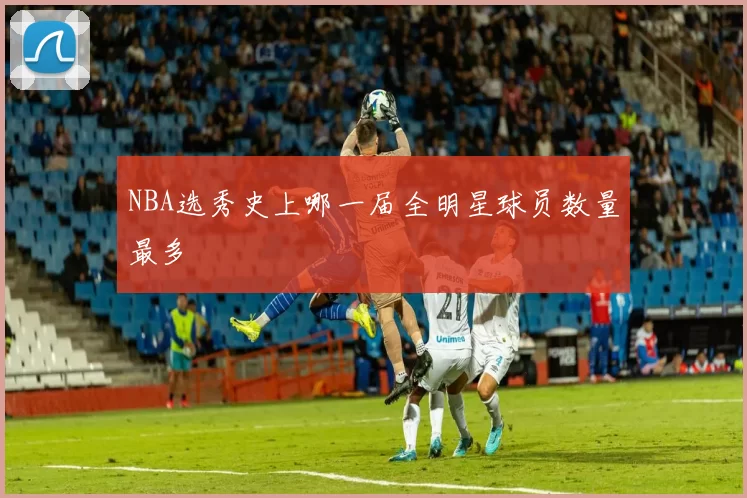 NBA选秀史上哪一届全明星球员数量最多