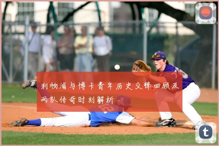 利物浦与博卡青年历史交锋回顾及两队传奇时刻解析