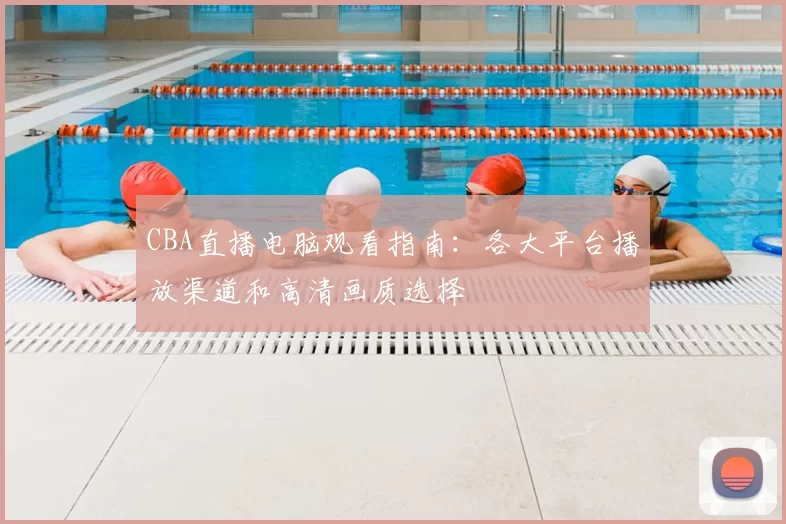 CBA直播电脑观看指南:各大平台播放渠道和高清画质选择