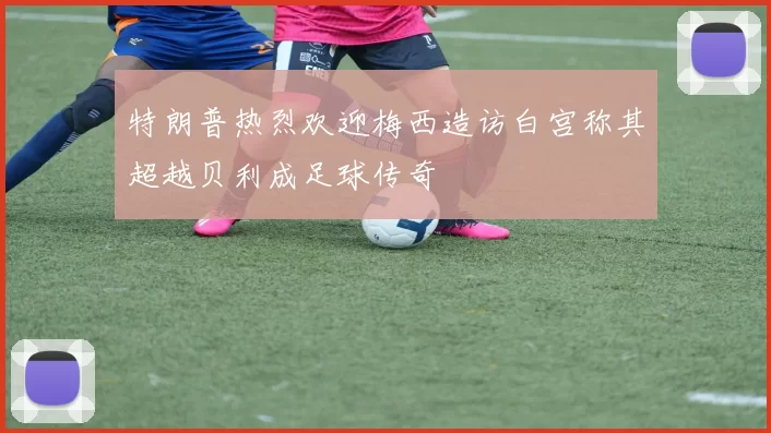 特朗普热烈欢迎梅西造访白宫称其超越贝利成足球传奇