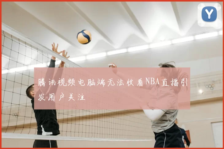 腾讯视频电脑端无法收看NBA直播引发用户关注