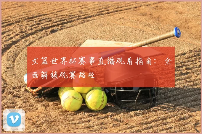 女篮世界杯赛事直播观看指南：全面解锁观赛路径