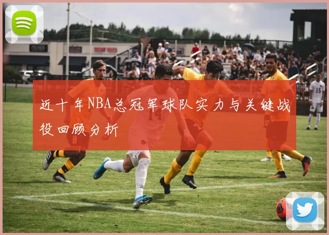 近十年NBA总冠军球队实力与关键战役回顾分析