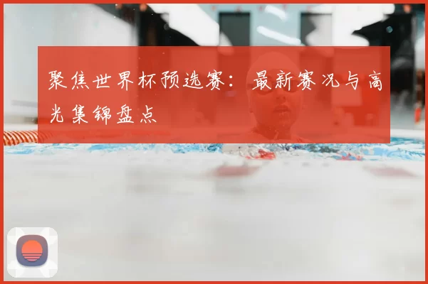 聚焦世界杯预选赛:最新赛况与高光集锦盘点