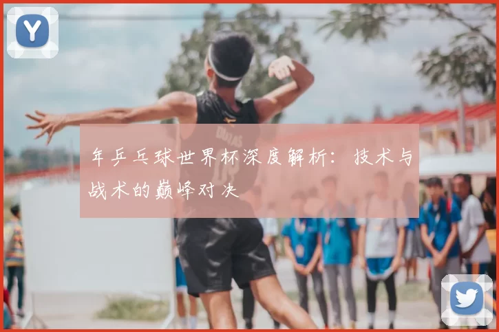 年乒乓球世界杯深度解析：技术与战术的巅峰对决