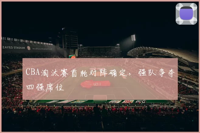 CBA淘汰赛首轮对阵确定,强队争夺四强席位