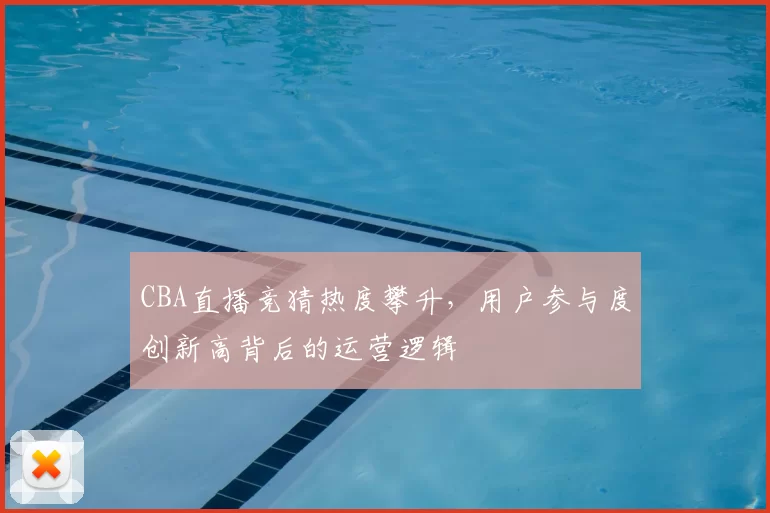 CBA直播竞猜热度攀升,用户参与度创新高背后的运营逻辑