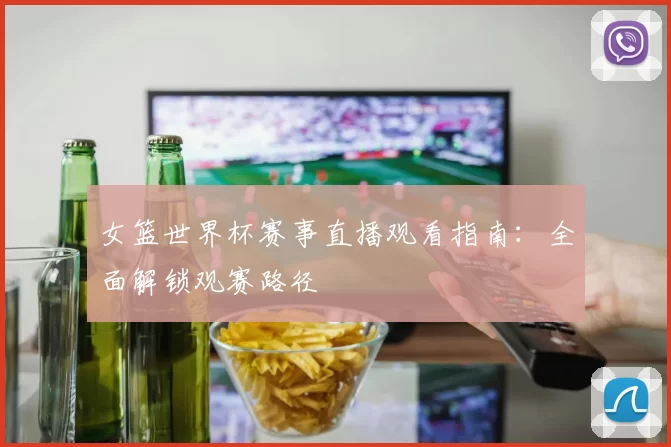女篮世界杯赛事直播观看指南:全面解锁观赛路径