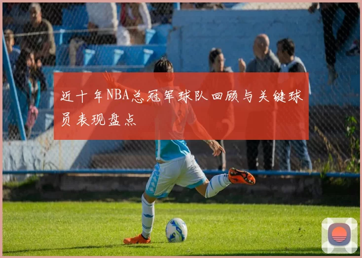 近十年NBA总冠军球队回顾与关键球员表现盘点