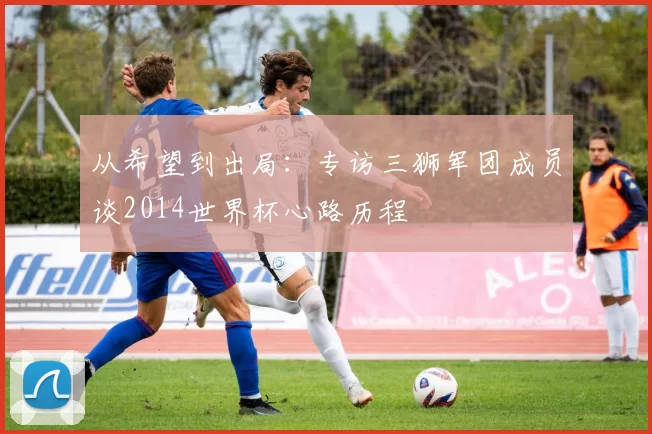 从希望到出局:专访三狮军团成员谈2014世界杯心路历程