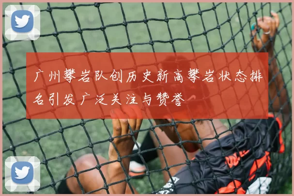 广州攀岩队创历史新高攀岩状态排名引发广泛关注与赞誉
