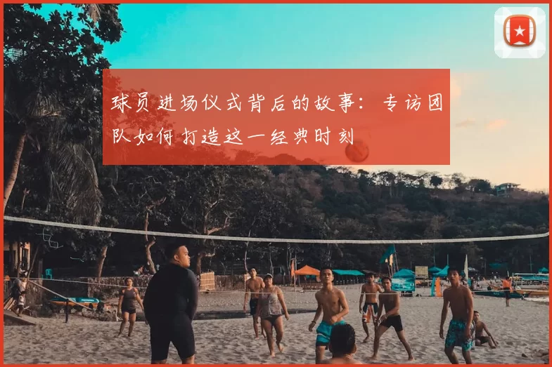 球员进场仪式背后的故事：专访团队如何打造这一经典时刻