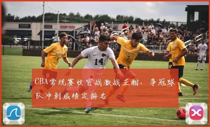 CBA常规赛收官战激战正酣，争冠球队冲刺成绩定排名
