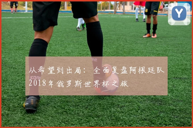 从希望到出局:全面复盘阿根廷队2018年俄罗斯世界杯之旅