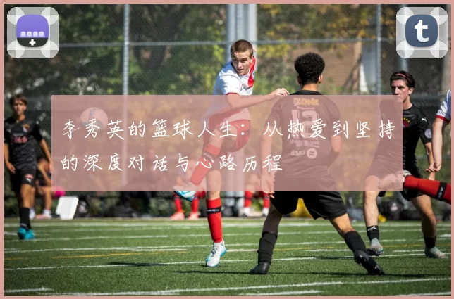 李秀英的篮球人生:从热爱到坚持的深度对话与心路历程