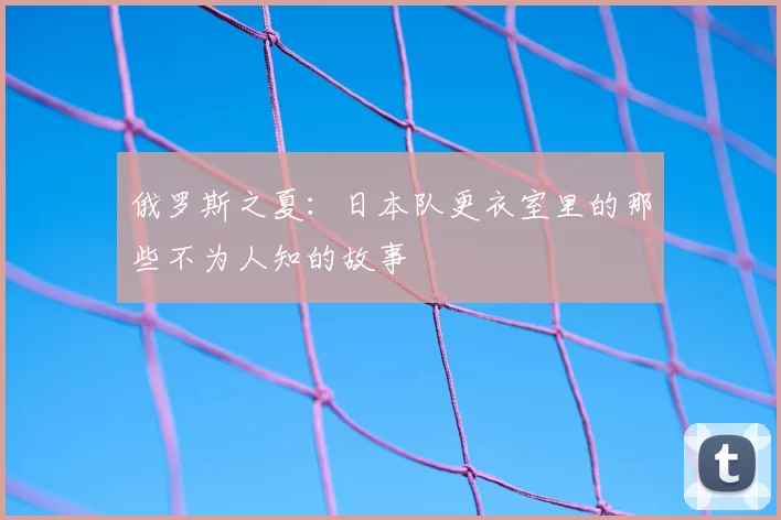 俄罗斯之夏：日本队更衣室里的那些不为人知的故事