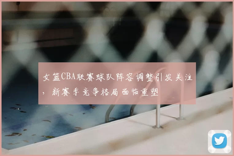 女篮CBA联赛球队阵容调整引发关注，新赛季竞争格局面临重塑